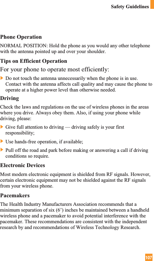 107Safety GuidelinesPhone OperationNORMAL POSITION: Hold the phone as you would any other telephonewith the antenna pointed up and over your shoulder.Tips on Efficient OperationFor your phone to operate most efficiently:] Do not touch the antenna unnecessarily when the phone is in use.Contact with the antenna affects call quality and may cause the phone tooperate at a higher power level than otherwise needed.DrivingCheck the laws and regulations on the use of wireless phones in the areaswhere you drive. Always obey them. Also, if using your phone whiledriving, please:] Give full attention to driving — driving safely is your firstresponsibility;] Use hands-free operation, if available;] Pull off the road and park before making or answering a call if drivingconditions so require.Electronic DevicesMost modern electronic equipment is shielded from RF signals. However,certain electronic equipment may not be shielded against the RF signalsfrom your wireless phone.PacemakersThe Health Industry Manufacturers Association recommends that aminimum separation of six (6’) inches be maintained between a handheldwireless phone and a pacemaker to avoid potential interference with thepacemaker. These recommendations are consistent with the independentresearch by and recommendations of Wireless Technology Research.