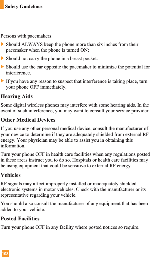 108Safety GuidelinesPersons with pacemakers:] Should ALWAYS keep the phone more than six inches from theirpacemaker when the phone is turned ON;] Should not carry the phone in a breast pocket.] Should use the ear opposite the pacemaker to minimize the potential forinterference.] If you have any reason to suspect that interference is taking place, turnyour phone OFF immediately.Hearing AidsSome digital wireless phones may interfere with some hearing aids. In theevent of such interference, you may want to consult your service provider.Other Medical DevicesIf you use any other personal medical device, consult the manufacturer ofyour device to determine if they are adequately shielded from external RFenergy. Your physician may be able to assist you in obtaining thisinformation. Turn your phone OFF in health care facilities when any regulations postedin these areas instruct you to do so. Hospitals or health care facilities maybe using equipment that could be sensitive to external RF energy.VehiclesRF signals may affect improperly installed or inadequately shieldedelectronic systems in motor vehicles. Check with the manufacturer or itsrepresentative regarding your vehicle. You should also consult the manufacturer of any equipment that has beenadded to your vehicle.Posted FacilitiesTurn your phone OFF in any facility where posted notices so require.