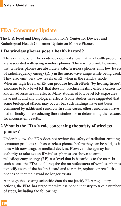 110Safety GuidelinesFDA Consumer UpdateThe U.S. Food and Drug Administration’s Center for Devices andRadiological Health Consumer Update on Mobile Phones.1.Do wireless phones pose a health hazard?The available scientific evidence does not show that any health problemsare associated with using wireless phones. There is no proof, however,that wireless phones are absolutely safe. Wireless phones emit low levelsof radiofrequency energy (RF) in the microwave range while being used.They also emit very low levels of RF when in the standby mode.Whereas high levels of RF can produce health effects (by heating tissue),exposure to low level RF that does not produce heating effects causes noknown adverse health effects. Many studies of low level RF exposureshave not found any biological effects. Some studies have suggested thatsome biological effects may occur, but such findings have not beenconfirmed by additional research. In some cases, other researchers havehad difficulty in reproducing those studies, or in determining the reasonsfor inconsistent results.2.What is the FDA’s role concerning the safety of wirelessphones?Under the law, the FDA does not review the safety of radiation-emittingconsumer products such as wireless phones before they can be sold, as itdoes with new drugs or medical devices. However, the agency hasauthority to take action if wireless phones are shown to emitradiofrequency energy (RF) at a level that is hazardous to the user. Insuch a case, the FDA could require the manufacturers of wireless phonesto notify users of the health hazard and to repair, replace, or recall thephones so that the hazard no longer exists.Although the existing scientific data do not justify FDA regulatoryactions, the FDA has urged the wireless phone industry to take a numberof steps, including the following: