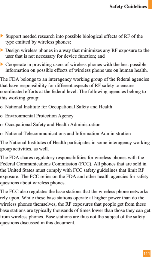 111Safety Guidelines] Support needed research into possible biological effects of RF of thetype emitted by wireless phones;] Design wireless phones in a way that minimizes any RF exposure to theuser that is not necessary for device function; and] Cooperate in providing users of wireless phones with the best possibleinformation on possible effects of wireless phone use on human health.The FDA belongs to an interagency working group of the federal agenciesthat have responsibility for different aspects of RF safety to ensurecoordinated efforts at the federal level. The following agencies belong tothis working group:o  National Institute for Occupational Safety and Healtho  Environmental Protection Agencyo  Occupational Safety and Health Administrationo  National Telecommunications and Information AdministrationThe National Institutes of Health participates in some interagency workinggroup activities, as well.The FDA shares regulatory responsibilities for wireless phones with theFederal Communications Commission (FCC). All phones that are sold inthe United States must comply with FCC safety guidelines that limit RFexposure. The FCC relies on the FDA and other health agencies for safetyquestions about wireless phones.The FCC also regulates the base stations that the wireless phone networksrely upon. While these base stations operate at higher power than do thewireless phones themselves, the RF exposures that people get from thesebase stations are typically thousands of times lower than those they can getfrom wireless phones. Base stations are thus not the subject of the safetyquestions discussed in this document.