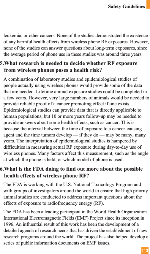 113Safety Guidelinesleukemia, or other cancers. None of the studies demonstrated the existenceof any harmful health effects from wireless phone RF exposures. However,none of the studies can answer questions about long-term exposures, sincethe average period of phone use in these studies was around three years.5.What research is needed to decide whether RF exposurefrom wireless phones poses a health risk?A combination of laboratory studies and epidemiological studies ofpeople actually using wireless phones would provide some of the datathat are needed. Lifetime animal exposure studies could be completed ina few years. However, very large numbers of animals would be needed toprovide reliable proof of a cancer promoting effect if one exists.Epidemiological studies can provide data that is directly applicable tohuman populations, but 10 or more years follow-up may be needed toprovide answers about some health effects, such as cancer. This isbecause the interval between the time of exposure to a cancer-causingagent and the time tumors develop — if they do — may be many, manyyears. The interpretation of epidemiological studies is hampered bydifficulties in measuring actual RF exposure during day-to-day use ofwireless phones. Many factors affect this measurement, such as the angleat which the phone is held, or which model of phone is used.6.What is the FDA doing to find out more about the possiblehealth effects of wireless phone RF?The FDA is working with the U.S. National Toxicology Program andwith groups of investigators around the world to ensure that high priorityanimal studies are conducted to address important questions about theeffects of exposure to radiofrequency energy (RF). The FDA has been a leading participant in the World Health OrganizationInternational Electromagnetic Fields (EMF) Project since its inception in1996. An influential result of this work has been the development of adetailed agenda of research needs that has driven the establishment of newresearch programs around the world. The project has also helped develop aseries of public information documents on EMF issues. 
