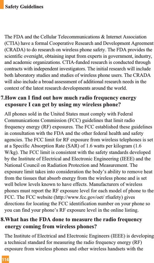 114Safety GuidelinesThe FDA and the Cellular Telecommunications &amp; Internet Association(CTIA) have a formal Cooperative Research and Development Agreement(CRADA) to do research on wireless phone safety. The FDA provides thescientific oversight, obtaining input from experts in government, industry,and academic organizations. CTIA-funded research is conducted throughcontracts with independent investigators. The initial research will includeboth laboratory studies and studies of wireless phone users. The CRADAwill also include a broad assessment of additional research needs in thecontext of the latest research developments around the world.7.How can I find out how much radio frequency energyexposure I can get by using my wireless phone?All phones sold in the United States must comply with FederalCommunications Commission (FCC) guidelines that limit radiofrequency energy (RF) exposures. The FCC established these guidelinesin consultation with the FDA and the other federal health and safetyagencies. The FCC limit for RF exposure from wireless telephones is setat a Specific Absorption Rate (SAR) of 1.6 watts per kilogram (1.6W/kg). The FCC limit is consistent with the safety standards developedby the Institute of Electrical and Electronic Engineering (IEEE) and theNational Council on Radiation Protection and Measurement. Theexposure limit takes into consideration the body’s ability to remove heatfrom the tissues that absorb energy from the wireless phone and is setwell below levels known to have effects. Manufacturers of wirelessphones must report the RF exposure level for each model of phone to theFCC. The FCC website (http://www.fcc.gov/oet/ rfsafety) givesdirections for locating the FCC identification number on your phone soyou can find your phone’s RF exposure level in the online listing.8.What has the FDA done to measure the radio frequencyenergy coming from wireless phones?The Institute of Electrical and Electronic Engineers (IEEE) is developinga technical standard for measuring the radio frequency energy (RF)exposure from wireless phones and other wireless handsets with the