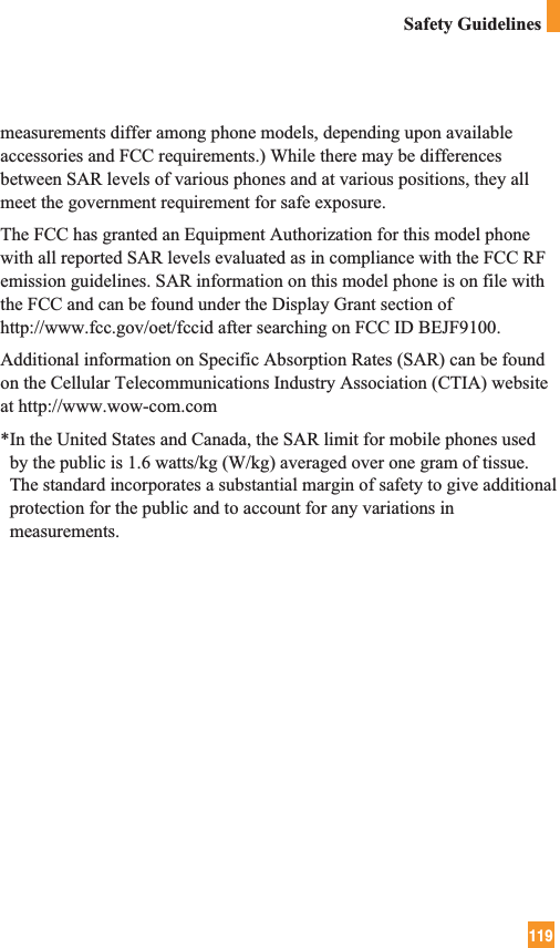 119Safety Guidelinesmeasurements differ among phone models, depending upon availableaccessories and FCC requirements.) While there may be differencesbetween SAR levels of various phones and at various positions, they allmeet the government requirement for safe exposure.The FCC has granted an Equipment Authorization for this model phonewith all reported SAR levels evaluated as in compliance with the FCC RFemission guidelines. SAR information on this model phone is on file withthe FCC and can be found under the Display Grant section ofhttp://www.fcc.gov/oet/fccid after searching on FCC ID BEJF9100.Additional information on Specific Absorption Rates (SAR) can be foundon the Cellular Telecommunications Industry Association (CTIA) websiteat http://www.wow-com.com*In the United States and Canada, the SAR limit for mobile phones usedby the public is 1.6 watts/kg (W/kg) averaged over one gram of tissue.The standard incorporates a substantial margin of safety to give additionalprotection for the public and to account for any variations inmeasurements. 