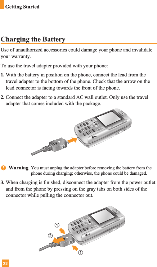 22Getting StartedCharging the BatteryUse of unauthorized accessories could damage your phone and invalidateyour warranty.To use the travel adapter provided with your phone:1. With the battery in position on the phone, connect the lead from thetravel adapter to the bottom of the phone. Check that the arrow on thelead connector is facing towards the front of the phone.2. Connect the adapter to a standard AC wall outlet. Only use the traveladapter that comes included with the package.nnWarning  You must unplug the adapter before removing the battery from thephone during charging; otherwise, the phone could be damaged.3. When charging is finished, disconnect the adapter from the power outletand from the phone by pressing on the gray tabs on both sides of theconnector while pulling the connector out.112