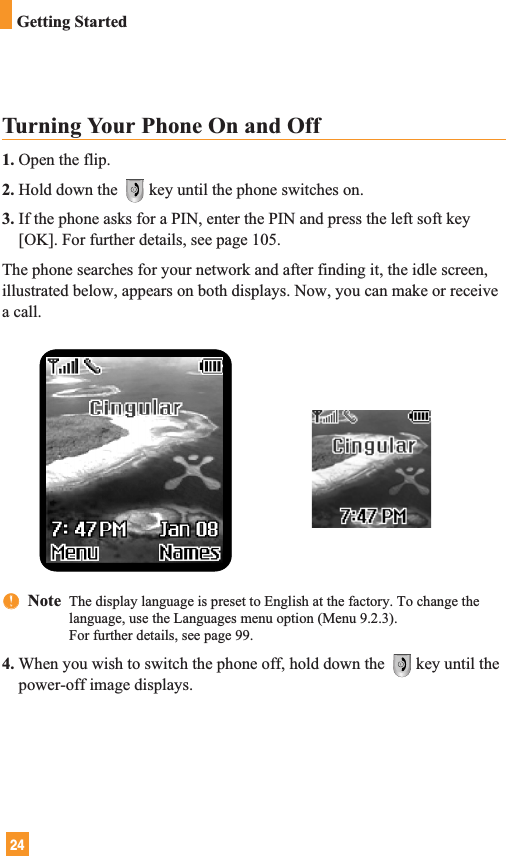 24Turning Your Phone On and Off1. Open the flip.2. Hold down the  key until the phone switches on.3. If the phone asks for a PIN, enter the PIN and press the left soft key[OK]. For further details, see page 105.The phone searches for your network and after finding it, the idle screen,illustrated below, appears on both displays. Now, you can make or receivea call.nnNote  The display language is preset to English at the factory. To change thelanguage, use the Languages menu option (Menu 9.2.3).For further details, see page 99.4. When you wish to switch the phone off, hold down the  key until thepower-off image displays.Getting Started