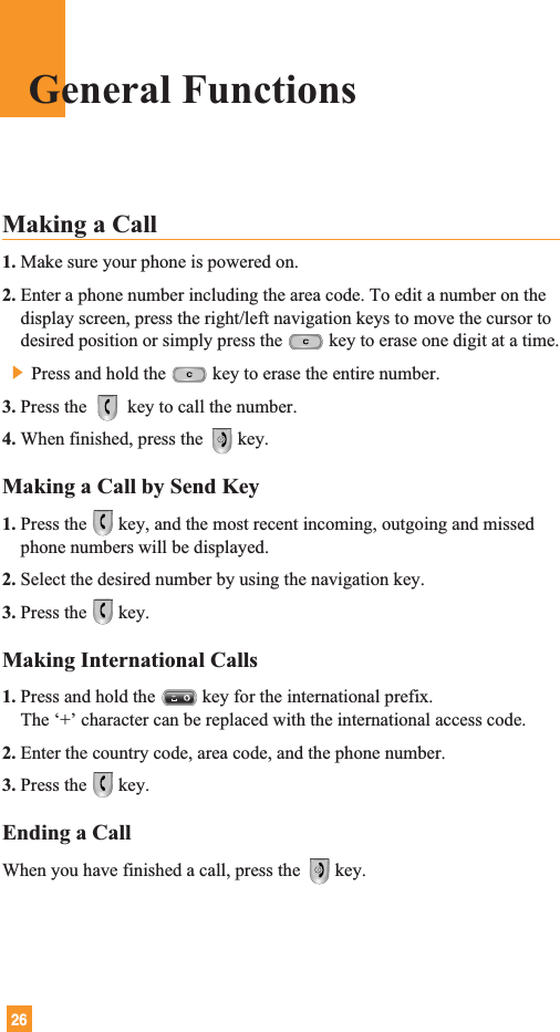 26General FunctionsMaking a Call 1. Make sure your phone is powered on.2. Enter a phone number including the area code. To edit a number on thedisplay screen, press the right/left navigation keys to move the cursor todesired position or simply press the key to erase one digit at a time.] Press and hold the key to erase the entire number.3. Press the  key to call the number.4. When finished, press the  key.Making a Call by Send Key1. Press the key, and the most recent incoming, outgoing and missedphone numbers will be displayed.2. Select the desired number by using the navigation key.3. Press the key.Making International Calls1. Press and hold the key for the international prefix.The ‘+’ character can be replaced with the international access code.2. Enter the country code, area code, and the phone number.3. Press the key.Ending a CallWhen you have finished a call, press the  key.