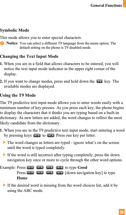 29Symbolic ModeThis mode allows you to enter special characters.nnNotice  You can select a different T9 language from the menu option. Thedefault setting on the phone is T9 disabled mode. Changing the Text Input Mode1. When you are in a field that allows characters to be entered, you willnotice the text input mode indicator in the upper right corner of thedisplay.2. If you want to change modes, press and hold down the key. Theavailable modes are displayed.Using the T9 ModeThe T9 predictive text input mode allows you to enter words easily with aminimum number of key presses. As you press each key, the phone beginsto display the characters that it thinks you are typing based on a built-indictionary. As new letters are added, the word changes to reflect the mostlikely candidate from the dictionary.1. When you are in the T9 predictive text input mode, start entering a wordby pressing keys to Press one key per letter.] The word changes as letters are typed - ignore what’s on the screenuntil the word is typed completely.] If the word is still incorrect after typing completely, press the downnavigation key once or more to cycle through the other word options.Example: Press                                      to type GoodPress                                      [down navigation key] to typeHome] If the desired word is missing from the word choices list, add it byusing the ABC mode.General Functions