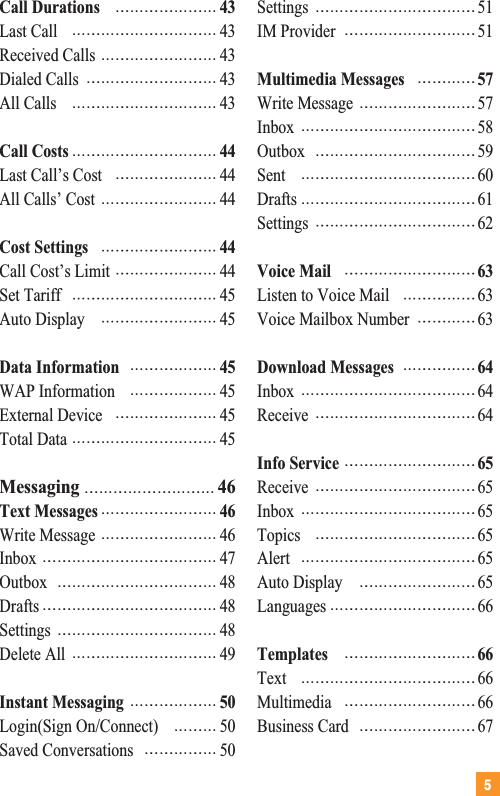 5Call Durations 43Last Call 43Received Calls 43Dialed Calls 43All Calls 43Call Costs 44Last Call’s Cost 44All Calls’ Cost 44Cost Settings 44Call Cost’s Limit 44Set Tariff 45Auto Display 45Data Information 45WAP Information 45External Device 45Total Data 45Messaging 46Text Messages 46Write Message 46Inbox 47Outbox 48Drafts 48Settings 48Delete All 49Instant Messaging 50Login(Sign On/Connect) 50Saved Conversations 50Settings 51IM Provider 51Multimedia Messages 57Write Message 57Inbox 58Outbox 59Sent 60Drafts 61Settings 62Voice Mail 63Listen to Voice Mail 63Voice Mailbox Number 63Download Messages 64Inbox 64Receive 64Info Service 65Receive 65Inbox 65Topics 65Alert 65Auto Display 65Languages 66Templates 66Text 66Multimedia 66Business Card 67