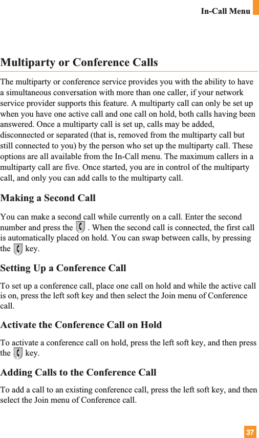 37In-Call MenuMultiparty or Conference CallsThe multiparty or conference service provides you with the ability to havea simultaneous conversation with more than one caller, if your networkservice provider supports this feature. A multiparty call can only be set upwhen you have one active call and one call on hold, both calls having beenanswered. Once a multiparty call is set up, calls may be added,disconnected or separated (that is, removed from the multiparty call butstill connected to you) by the person who set up the multiparty call. Theseoptions are all available from the In-Call menu. The maximum callers in amultiparty call are five. Once started, you are in control of the multipartycall, and only you can add calls to the multiparty call.Making a Second CallYou can make a second call while currently on a call. Enter the secondnumber and press the . When the second call is connected, the first callis automatically placed on hold. You can swap between calls, by pressingthe key.Setting Up a Conference CallTo set up a conference call, place one call on hold and while the active callis on, press the left soft key and then select the Join menu of Conferencecall.Activate the Conference Call on HoldTo activate a conference call on hold, press the left soft key, and then pressthe key.Adding Calls to the Conference CallTo add a call to an existing conference call, press the left soft key, and thenselect the Join menu of Conference call.
