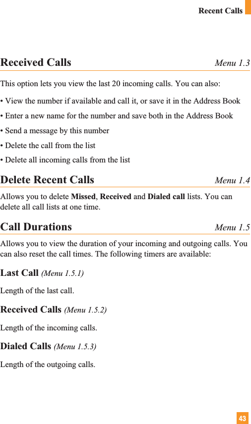 43Received Calls Menu 1.3This option lets you view the last 20 incoming calls. You can also:• View the number if available and call it, or save it in the Address Book• Enter a new name for the number and save both in the Address Book• Send a message by this number• Delete the call from the list• Delete all incoming calls from the listDelete Recent Calls Menu 1.4Allows you to delete Missed, Received and Dialed call lists. You candelete all call lists at one time.Call Durations Menu 1.5Allows you to view the duration of your incoming and outgoing calls. Youcan also reset the call times. The following timers are available:Last Call (Menu 1.5.1)Length of the last call.Received Calls (Menu 1.5.2)Length of the incoming calls.Dialed Calls (Menu 1.5.3)Length of the outgoing calls.Recent Calls