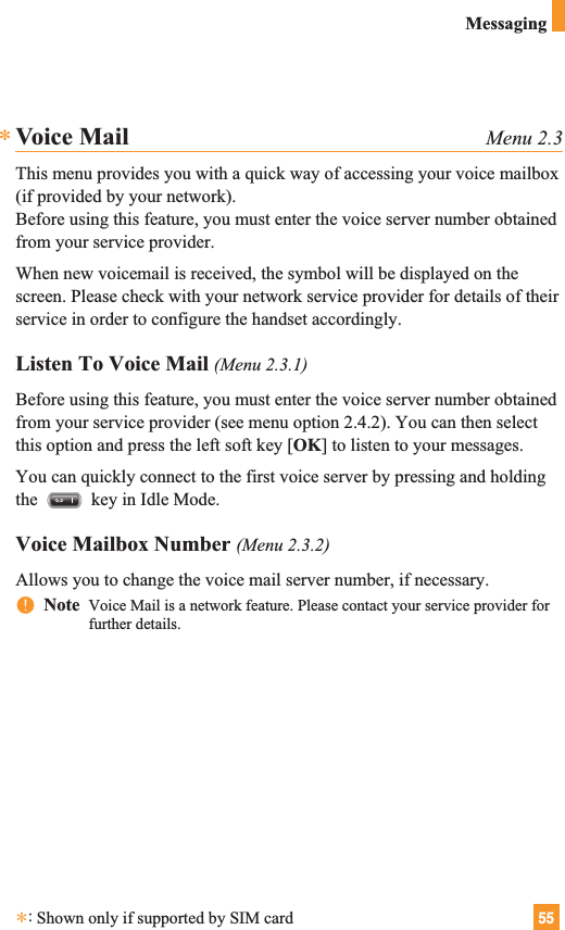 55MessagingVoice Mail Menu 2.3This menu provides you with a quick way of accessing your voice mailbox(if provided by your network).Before using this feature, you must enter the voice server number obtainedfrom your service provider. When new voicemail is received, the symbol will be displayed on thescreen. Please check with your network service provider for details of theirservice in order to configure the handset accordingly.Listen To Voice Mail (Menu 2.3.1)Before using this feature, you must enter the voice server number obtainedfrom your service provider (see menu option 2.4.2). You can then selectthis option and press the left soft key [OK] to listen to your messages. You can quickly connect to the first voice server by pressing and holdingthe  key in Idle Mode.Voice Mailbox Number (Menu 2.3.2)Allows you to change the voice mail server number, if necessary.nnNote  Voice Mail is a network feature. Please contact your service provider forfurther details.**:Shown only if supported by SIM card