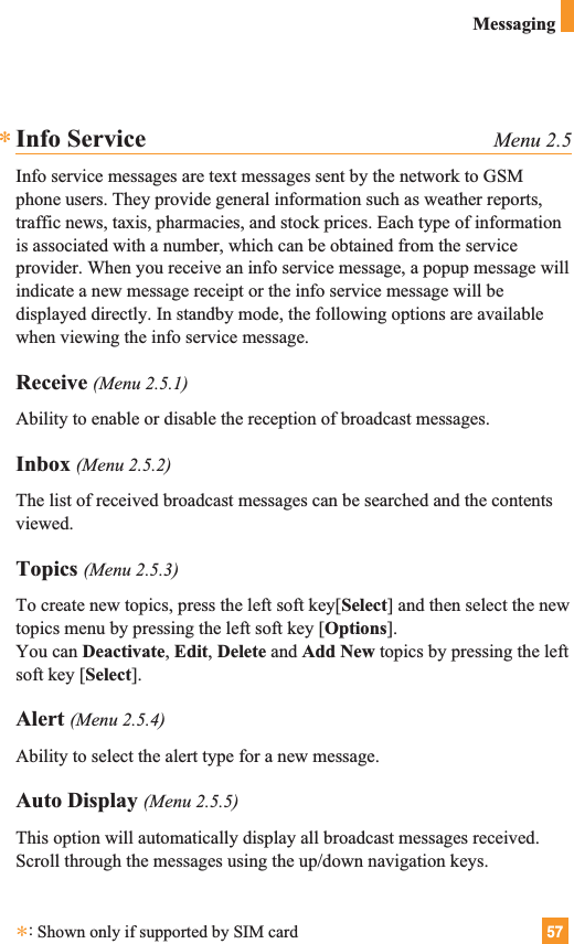 57MessagingInfo Service Menu 2.5Info service messages are text messages sent by the network to GSMphone users. They provide general information such as weather reports,traffic news, taxis, pharmacies, and stock prices. Each type of informationis associated with a number, which can be obtained from the serviceprovider. When you receive an info service message, a popup message willindicate a new message receipt or the info service message will bedisplayed directly. In standby mode, the following options are availablewhen viewing the info service message.Receive (Menu 2.5.1)Ability to enable or disable the reception of broadcast messages.Inbox (Menu 2.5.2)The list of received broadcast messages can be searched and the contentsviewed.Topics (Menu 2.5.3)To create new topics, press the left soft key[Select] and then select the newtopics menu by pressing the left soft key [Options].You can Deactivate, Edit, Delete and Add New topics by pressing the leftsoft key [Select].Alert (Menu 2.5.4)Ability to select the alert type for a new message.Auto Display (Menu 2.5.5)This option will automatically display all broadcast messages received.Scroll through the messages using the up/down navigation keys.**:Shown only if supported by SIM card