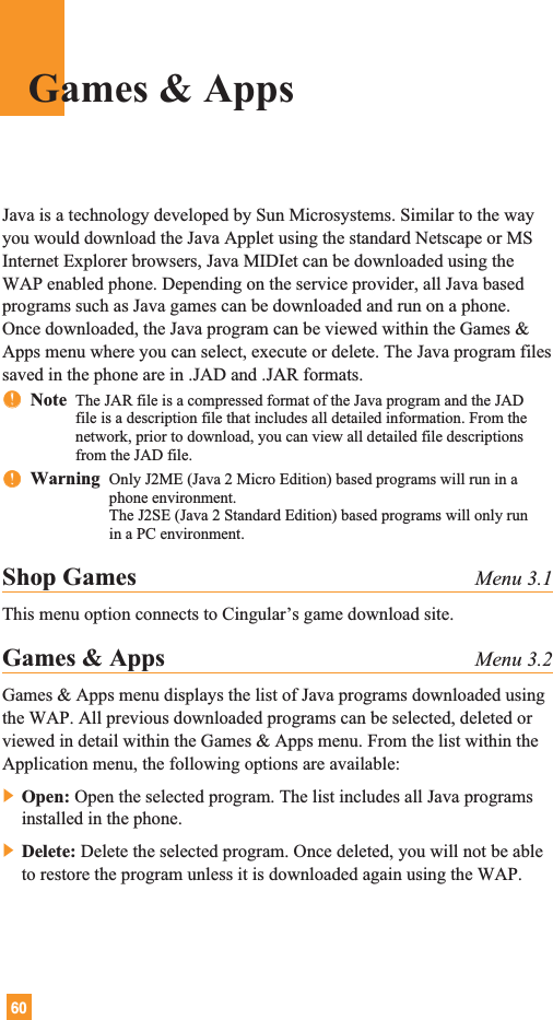 60Java is a technology developed by Sun Microsystems. Similar to the wayyou would download the Java Applet using the standard Netscape or MSInternet Explorer browsers, Java MIDIet can be downloaded using theWAP enabled phone. Depending on the service provider, all Java basedprograms such as Java games can be downloaded and run on a phone.Once downloaded, the Java program can be viewed within the Games &amp;Apps menu where you can select, execute or delete. The Java program filessaved in the phone are in .JAD and .JAR formats.nnNote  The JAR file is a compressed format of the Java program and the JADfile is a description file that includes all detailed information. From thenetwork, prior to download, you can view all detailed file descriptionsfrom the JAD file.nnWarning  Only J2ME (Java 2 Micro Edition) based programs will run in aphone environment.The J2SE (Java 2 Standard Edition) based programs will only runin a PC environment.Shop Games Menu 3.1This menu option connects to Cingular’s game download site.Games &amp; Apps Menu 3.2Games &amp; Apps menu displays the list of Java programs downloaded usingthe WAP. All previous downloaded programs can be selected, deleted orviewed in detail within the Games &amp; Apps menu. From the list within theApplication menu, the following options are available:] Open: Open the selected program. The list includes all Java programsinstalled in the phone.] Delete: Delete the selected program. Once deleted, you will not be ableto restore the program unless it is downloaded again using the WAP.Games &amp; Apps