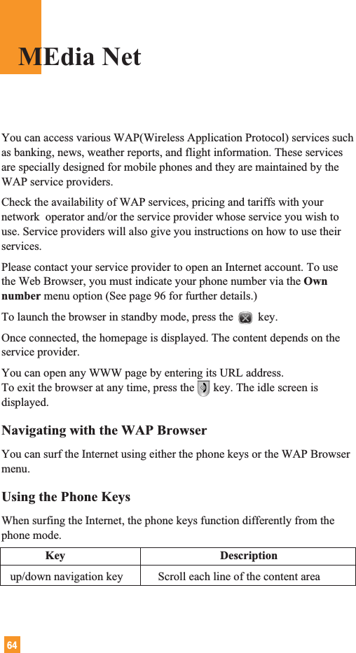 64You can access various WAP(Wireless Application Protocol) services suchas banking, news, weather reports, and flight information. These servicesare specially designed for mobile phones and they are maintained by theWAP service providers.Check the availability of WAP services, pricing and tariffs with yournetwork  operator and/or the service provider whose service you wish touse. Service providers will also give you instructions on how to use theirservices.Please contact your service provider to open an Internet account. To usethe Web Browser, you must indicate your phone number via the Ownnumber menu option (See page 96 for further details.)To launch the browser in standby mode, press the key.Once connected, the homepage is displayed. The content depends on theservice provider.You can open any WWW page by entering its URL address.To exit the browser at any time, press the key. The idle screen isdisplayed.Navigating with the WAP BrowserYou can surf the Internet using either the phone keys or the WAP Browsermenu.Using the Phone KeysWhen surfing the Internet, the phone keys function differently from thephone mode.Key Descriptionup/down navigation key            Scroll each line of the content areaMEdia Net