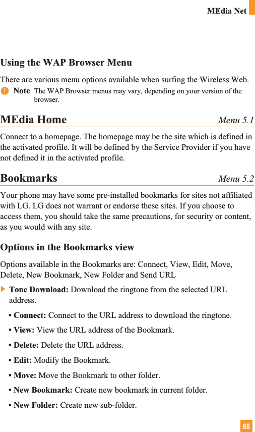65Using the WAP Browser MenuThere are various menu options available when surfing the Wireless Web.nnNote  The WAP Browser menus may vary, depending on your version of thebrowser.MEdia Home Menu 5.1Connect to a homepage. The homepage may be the site which is defined inthe activated profile. It will be defined by the Service Provider if you havenot defined it in the activated profile.Bookmarks Menu 5.2Your phone may have some pre-installed bookmarks for sites not affiliatedwith LG. LG does not warrant or endorse these sites. If you choose toaccess them, you should take the same precautions, for security or content,as you would with any site.Options in the Bookmarks viewOptions available in the Bookmarks are: Connect, View, Edit, Move,Delete, New Bookmark, New Folder and Send URL] Tone Download: Download the ringtone from the selected URLaddress.• Connect: Connect to the URL address to download the ringtone.• View: View the URL address of the Bookmark.• Delete: Delete the URL address.• Edit: Modify the Bookmark.• Move: Move the Bookmark to other folder.• New Bookmark: Create new bookmark in current folder.• New Folder: Create new sub-folder.MEdia Net