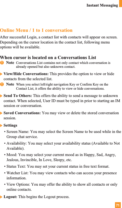 71Instant MessagingOnline Menu / 1 to 1 conversationAfter successful Login, a contact list with contacts will appear on screen.Depending on the cursor location in the contact list, following menuoptions will be available.When cursor is located on a Conversations ListnNote  Conversations List contains not only contact which conversation isalready opened but also unknown contact.]View/Hide Conversations: This provides the option to view or hidecontacts from the selected list.nNote  When you select left/right navigation Key or Confirm Key on theContact List, it offers the ability to view or hide conversations.]Send To Others: This offers the ability to send a message to unknowncontact. When selected, User ID must be typed in prior to starting an IMsession or conversation.]Saved Conversations: You may view or delete the stored conversationsession.]Settings• Screen Name: You may select the Screen Name to be used while in theGroup chat service.• Availability: You may select your availability status (Available to NotAvailable). • Mood: You may select your current mood as in Happy, Sad, Angry,Jealous, Invincible, In Love, Sleepy, etc.• Status Text: You may set your current status in free text format.• Watcher List: You may view contacts who can access your presenceinformation.• View Options: You may offer the ability to show all contacts or onlyonline contacts.]Logout: This begins the Logout process.