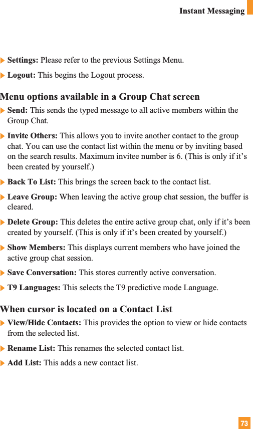 73Instant Messaging]Settings: Please refer to the previous Settings Menu.]Logout: This begins the Logout process.Menu options available in a Group Chat screen]Send: This sends the typed message to all active members within theGroup Chat.]Invite Others: This allows you to invite another contact to the groupchat. You can use the contact list within the menu or by inviting basedon the search results. Maximum invitee number is 6. (This is only if it’sbeen created by yourself.)]Back To List: This brings the screen back to the contact list.]Leave Group: When leaving the active group chat session, the buffer iscleared.]Delete Group: This deletes the entire active group chat, only if it’s beencreated by yourself. (This is only if it’s been created by yourself.)]Show Members: This displays current members who have joined theactive group chat session.]Save Conversation: This stores currently active conversation.]T9 Languages: This selects the T9 predictive mode Language.When cursor is located on a Contact List]View/Hide Contacts: This provides the option to view or hide contactsfrom the selected list.]Rename List: This renames the selected contact list.]Add List: This adds a new contact list.