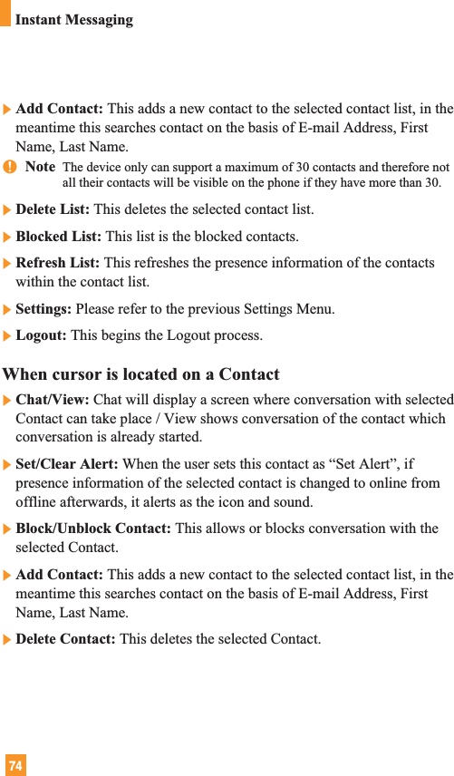 74]Add Contact: This adds a new contact to the selected contact list, in themeantime this searches contact on the basis of E-mail Address, FirstName, Last Name.nNote  The device only can support a maximum of 30 contacts and therefore notall their contacts will be visible on the phone if they have more than 30. ]Delete List: This deletes the selected contact list.]Blocked List: This list is the blocked contacts.]Refresh List: This refreshes the presence information of the contactswithin the contact list.]Settings: Please refer to the previous Settings Menu.]Logout: This begins the Logout process.When cursor is located on a Contact]Chat/View: Chat will display a screen where conversation with selectedContact can take place / View shows conversation of the contact whichconversation is already started.]Set/Clear Alert: When the user sets this contact as “Set Alert”, ifpresence information of the selected contact is changed to online fromoffline afterwards, it alerts as the icon and sound.]Block/Unblock Contact: This allows or blocks conversation with theselected Contact.]Add Contact: This adds a new contact to the selected contact list, in themeantime this searches contact on the basis of E-mail Address, FirstName, Last Name.]Delete Contact: This deletes the selected Contact.Instant Messaging