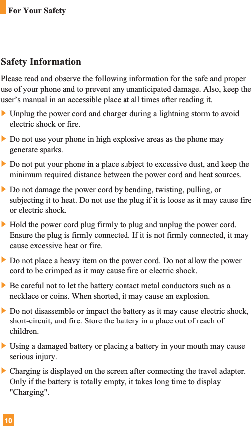 10Safety InformationPlease read and observe the following information for the safe and properuse of your phone and to prevent any unanticipated damage. Also, keep theuser’s manual in an accessible place at all times after reading it.] Unplug the power cord and charger during a lightning storm to avoidelectric shock or fire.] Do not use your phone in high explosive areas as the phone maygenerate sparks.] Do not put your phone in a place subject to excessive dust, and keep theminimum required distance between the power cord and heat sources.] Do not damage the power cord by bending, twisting, pulling, orsubjecting it to heat. Do not use the plug if it is loose as it may cause fireor electric shock.] Hold the power cord plug firmly to plug and unplug the power cord.Ensure the plug is firmly connected. If it is not firmly connected, it maycause excessive heat or fire.] Do not place a heavy item on the power cord. Do not allow the powercord to be crimped as it may cause fire or electric shock.] Be careful not to let the battery contact metal conductors such as anecklace or coins. When shorted, it may cause an explosion.] Do not disassemble or impact the battery as it may cause electric shock,short-circuit, and fire. Store the battery in a place out of reach ofchildren.] Using a damaged battery or placing a battery in your mouth may causeserious injury.] Charging is displayed on the screen after connecting the travel adapter.Only if the battery is totally empty, it takes long time to display&quot;Charging&quot;.For Your Safety