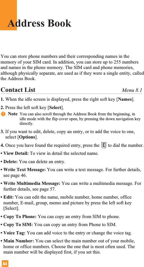 84Address BookYou can store phone numbers and their corresponding names in thememory of your SIM card. In addition, you can store up to 255 numbersand names in the phone memory. The SIM card and phone memories,although physically separate, are used as if they were a single entity, calledthe Address Book.Contact List Menu 8.11. When the idle screen is displayed, press the right soft key [Names].2. Press the left soft key [Select].nnNote  You can also scroll through the Address Book from the beginning, inidle mode with the flip cover open, by pressing the down navigation keydirectly.3. If you want to edit, delete, copy an entry, or to add the voice to one,select [Options].4. Once you have found the required entry, press the to dial the number.• View Detail: To view in detail the selected name.• Delete: You can delete an entry.• Write Text Message: You can write a text message. For further details,see page 46.• Write Multimedia Message: You can write a multimedia message. Forfurther details, see page 57.• Edit: You can edit the name, mobile number, home number, officenumber, E-mail, group, memo and picture by press the left soft key[Select].• Copy To Phone: You can copy an entry from SIM to phone.• Copy To SIM: You can copy an entry from Phone to SIM.• Voice Tag: You can add voice to the entry or change the voice tag.• Main Number: You can select the main number out of your mobile,home or office numbers. Choose the one that is most often used. Themain number will be displayed first, if you set this.