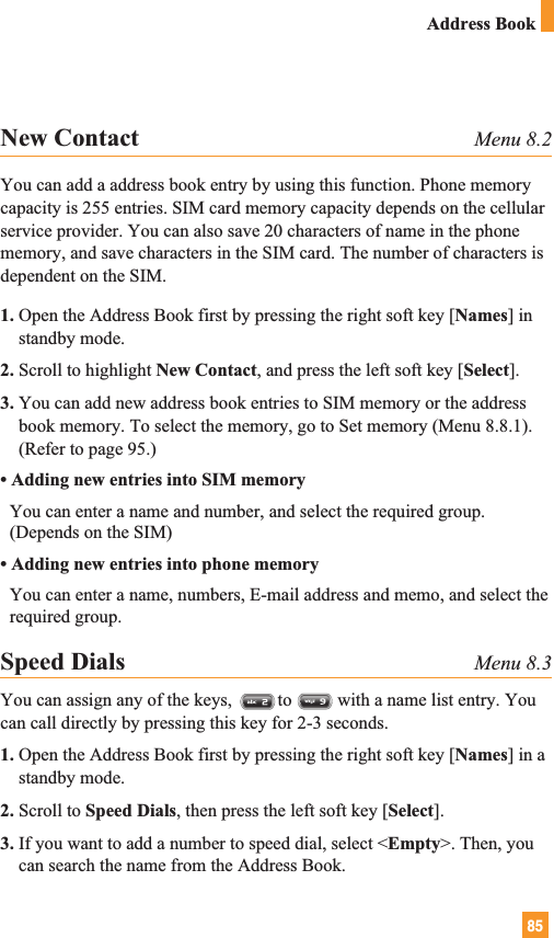 85Address BookNew Contact Menu 8.2You can add a address book entry by using this function. Phone memorycapacity is 255 entries. SIM card memory capacity depends on the cellularservice provider. You can also save 20 characters of name in the phonememory, and save characters in the SIM card. The number of characters isdependent on the SIM.1. Open the Address Book first by pressing the right soft key [Names] instandby mode.2. Scroll to highlight New Contact, and press the left soft key [Select].3. You can add new address book entries to SIM memory or the addressbook memory. To select the memory, go to Set memory (Menu 8.8.1).(Refer to page 95.)• Adding new entries into SIM memoryYou can enter a name and number, and select the required group.(Depends on the SIM)• Adding new entries into phone memoryYou can enter a name, numbers, E-mail address and memo, and select therequired group.Speed Dials Menu 8.3You can assign any of the keys,          to          with a name list entry. Youcan call directly by pressing this key for 2-3 seconds. 1. Open the Address Book first by pressing the right soft key [Names] in astandby mode.2. Scroll to Speed Dials, then press the left soft key [Select].3. If you want to add a number to speed dial, select &lt;Empty&gt;. Then, youcan search the name from the Address Book.