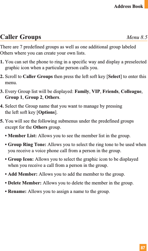 87Address BookCaller Groups Menu 8.5There are 7 predefined groups as well as one additional group labeledOthers where you can create your own lists.1. You can set the phone to ring in a specific way and display a preselectedgraphic icon when a particular person calls you.2. Scroll to Caller Groups then press the left soft key [Select] to enter thismenu.3. Every Group list will be displayed: Family, VIP, Friends, Colleague,Group 1, Group 2, Others.4. Select the Group name that you want to manage by pressing the left soft key [Options].5. You will see the following submenus under the predefined groupsexcept for the Others group.• Member List: Allows you to see the member list in the group.• Group Ring Tone: Allows you to select the ring tone to be used whenyou receive a voice phone call from a person in the group.• Group Icon: Allows you to select the graphic icon to be displayedwhen you receive a call from a person in the group.• Add Member: Allows you to add the member to the group.• Delete Member: Allows you to delete the member in the group.• Rename: Allows you to assign a name to the group.