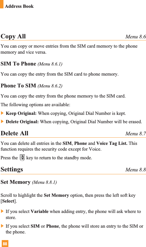 88Address BookCopy All Menu 8.6You can copy or move entries from the SIM card memory to the phonememory and vice versa.SIM To Phone (Menu 8.6.1)You can copy the entry from the SIM card to phone memory. Phone To SIM (Menu 8.6.2)You can copy the entry from the phone memory to the SIM card.The following options are available:] Keep Original: When copying, Original Dial Number is kept.] Delete Original: When copying, Original Dial Number will be erased.Delete All Menu 8.7You can delete all entries in the SIM, Phone and Voice Tag List. Thisfunction requires the security code except for Voice.Press the key to return to the standby mode.Settings Menu 8.8Set Memory (Menu 8.8.1)Scroll to highlight the Set Memory option, then press the left soft key[Select].] If you select Variable when adding entry, the phone will ask where tostore.] If you select SIM or Phone, the phone will store an entry to the SIM orthe phone.