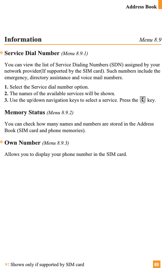 89Address BookInformation Menu 8.9Service Dial Number (Menu 8.9.1)You can view the list of Service Dialing Numbers (SDN) assigned by yournetwork provider(If supported by the SIM card). Such numbers include theemergency, directory assistance and voice mail numbers.1. Select the Service dial number option.2. The names of the available services will be shown.3. Use the up/down navigation keys to select a service. Press the key.Memory Status (Menu 8.9.2)You can check how many names and numbers are stored in the AddressBook (SIM card and phone memories).Own Number (Menu 8.9.3)Allows you to display your phone number in the SIM card.***:Shown only if supported by SIM card