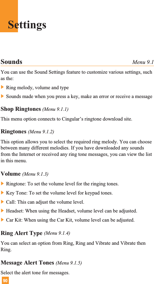 90Sounds Menu 9.1You can use the Sound Settings feature to customize various settings, suchas the:] Ring melody, volume and type] Sounds made when you press a key, make an error or receive a messageShop Ringtones (Menu 9.1.1)This menu option connects to Cingular’s ringtone download site.Ringtones (Menu 9.1.2)This option allows you to select the required ring melody. You can choosebetween many different melodies. If you have downloaded any soundsfrom the Internet or received any ring tone messages, you can view the listin this menu.Volume (Menu 9.1.3)] Ringtone: To set the volume level for the ringing tones.] Key Tone: To set the volume level for keypad tones.] Call: This can adjust the volume level.] Headset: When using the Headset, volume level can be adjusted.] Car Kit: When using the Car Kit, volume level can be adjusted.Ring Alert Type (Menu 9.1.4)You can select an option from Ring, Ring and Vibrate and Vibrate thenRing.Message Alert Tones (Menu 9.1.5)Select the alert tone for messages.Settings
