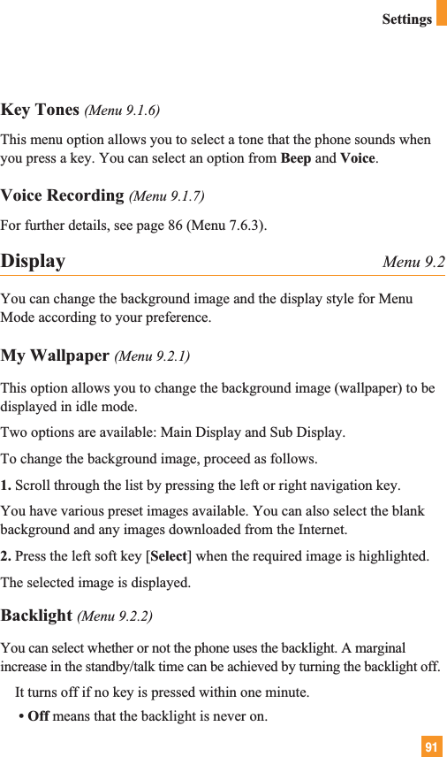 91SettingsKey Tones (Menu 9.1.6)This menu option allows you to select a tone that the phone sounds whenyou press a key. You can select an option from Beep and Voice.Voice Recording (Menu 9.1.7)For further details, see page 86 (Menu 7.6.3).Display Menu 9.2You can change the background image and the display style for MenuMode according to your preference.My Wallpaper (Menu 9.2.1)This option allows you to change the background image (wallpaper) to bedisplayed in idle mode. Two options are available: Main Display and Sub Display.To change the background image, proceed as follows.1. Scroll through the list by pressing the left or right navigation key.You have various preset images available. You can also select the blankbackground and any images downloaded from the Internet.2. Press the left soft key [Select] when the required image is highlighted.The selected image is displayed.Backlight (Menu 9.2.2)You can select whether or not the phone uses the backlight. A marginalincrease in the standby/talk time can be achieved by turning the backlight off.It turns off if no key is pressed within one minute.• Off means that the backlight is never on.