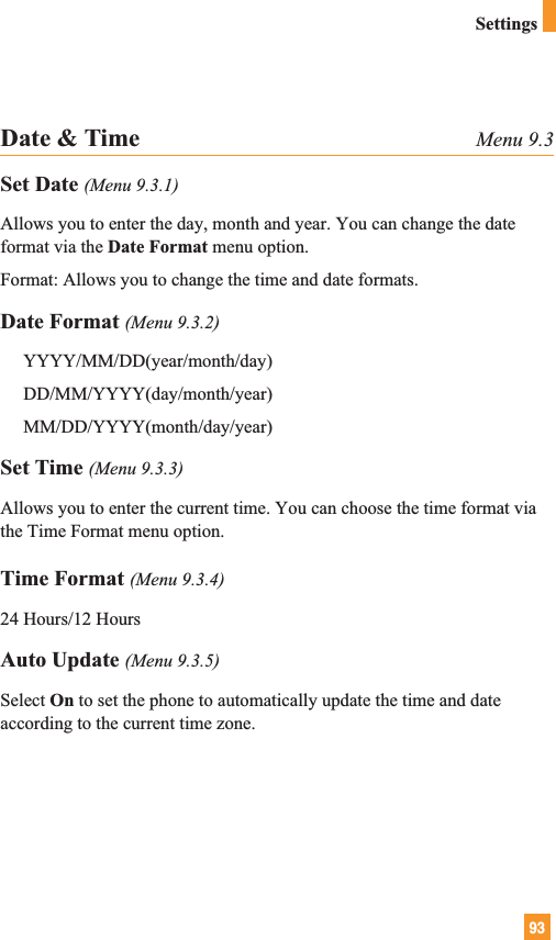 93SettingsDate &amp; Time Menu 9.3Set Date (Menu 9.3.1)Allows you to enter the day, month and year. You can change the dateformat via the Date Format menu option.Format: Allows you to change the time and date formats.Date Format (Menu 9.3.2)YYYY/MM/DD(year/month/day)DD/MM/YYYY(day/month/year)MM/DD/YYYY(month/day/year)Set Time (Menu 9.3.3)Allows you to enter the current time. You can choose the time format viathe Time Format menu option.Time Format (Menu 9.3.4)24 Hours/12 HoursAuto Update (Menu 9.3.5)Select On to set the phone to automatically update the time and dateaccording to the current time zone.