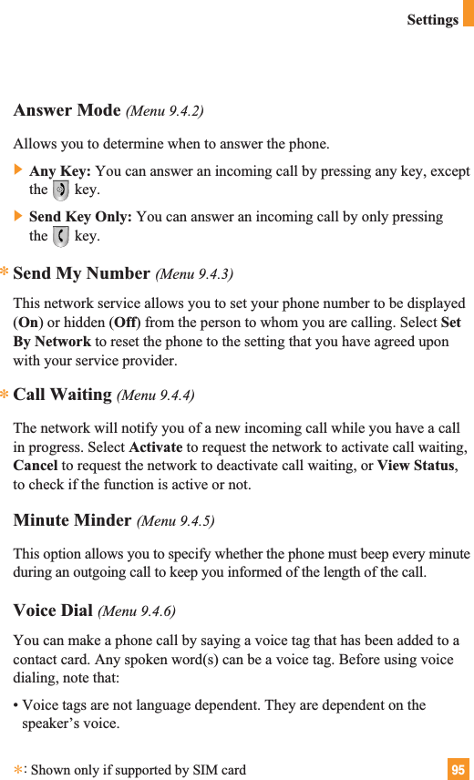 95SettingsAnswer Mode (Menu 9.4.2)Allows you to determine when to answer the phone.] Any Key: You can answer an incoming call by pressing any key, exceptthe key.] Send Key Only: You can answer an incoming call by only pressingthe key.Send My Number (Menu 9.4.3)This network service allows you to set your phone number to be displayed(On) or hidden (Off) from the person to whom you are calling. Select SetBy Network to reset the phone to the setting that you have agreed uponwith your service provider.Call Waiting (Menu 9.4.4)The network will notify you of a new incoming call while you have a callin progress. Select Activate to request the network to activate call waiting,Cancel to request the network to deactivate call waiting, or View Status,to check if the function is active or not.Minute Minder (Menu 9.4.5)This option allows you to specify whether the phone must beep every minuteduring an outgoing call to keep you informed of the length of the call.Voice Dial (Menu 9.4.6)You can make a phone call by saying a voice tag that has been added to acontact card. Any spoken word(s) can be a voice tag. Before using voicedialing, note that:• Voice tags are not language dependent. They are dependent on thespeaker’s voice.***:Shown only if supported by SIM card