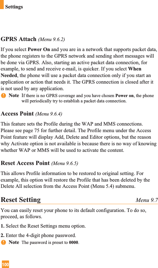 100SettingsGPRS Attach (Menu 9.6.2)If you select Power On and you are in a network that supports packet data,the phone registers to the GPRS network and sending short messages willbe done via GPRS. Also, starting an active packet data connection, forexample, to send and receive e-mail, is quicker. If you select WhenNeeded, the phone will use a packet data connection only if you start anapplication or action that needs it. The GPRS connection is closed after itis not used by any application.nnNote  If there is no GPRS coverage and you have chosen Power on, the phonewill periodically try to establish a packet data connection.Access Point (Menu 9.6.4)This feature sets the Profile during the WAP and MMS connections.Please see page 75 for further detail. The Profile menu under the AccessPoint feature will display Add, Delete and Editor options, but the reasonwhy Activate option is not available is because there is no way of knowingwhether WAP or MMS will be used to activate the content.Reset Access Point (Menu 9.6.5)This allows Profile information to be restored to original setting. Forexample, this option will restore the Profile that has been deleted by theDelete All selection from the Access Point (Menu 5.4) submenu.Reset Setting Menu 9.7You can easily reset your phone to its default configuration. To do so,proceed, as follows.1. Select the Reset Settings menu option.2. Enter the 4-digit phone password.nnNote  The password is preset to 0000.