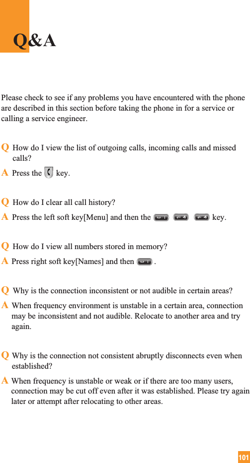 101Please check to see if any problems you have encountered with the phoneare described in this section before taking the phone in for a service orcalling a service engineer.QHow do I view the list of outgoing calls, incoming calls and missedcalls?APress the key.QHow do I clear all call history?APress the left soft key[Menu] and then the key.QHow do I view all numbers stored in memory?APress right soft key[Names] and then .QWhy is the connection inconsistent or not audible in certain areas?AWhen frequency environment is unstable in a certain area, connectionmay be inconsistent and not audible. Relocate to another area and tryagain.QWhy is the connection not consistent abruptly disconnects even whenestablished?A When frequency is unstable or weak or if there are too many users,connection may be cut off even after it was established. Please try againlater or attempt after relocating to other areas.Q&amp;A