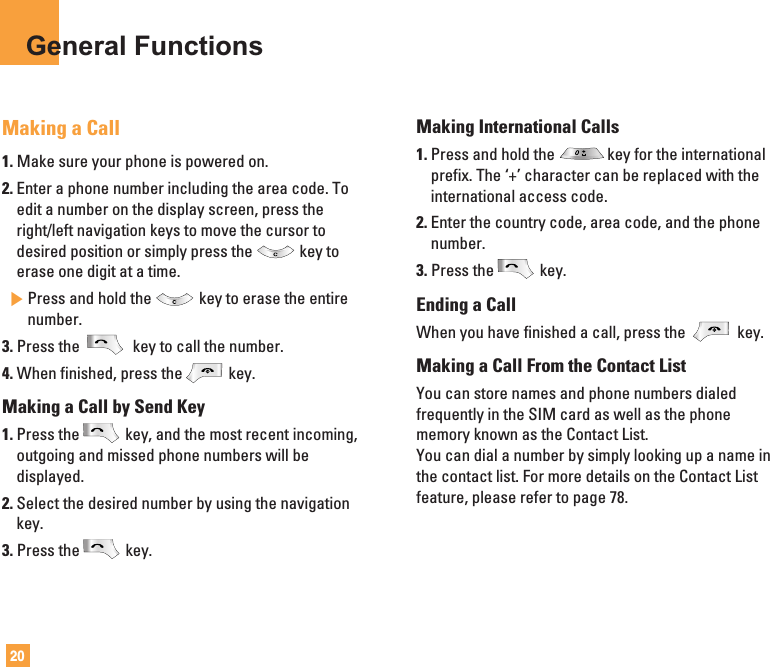 20General FunctionsMaking a Call1. Make sure your phone is powered on.2. Enter a phone number including the area code. Toedit a number on the display screen, press theright/left navigation keys to move the cursor todesired position or simply press the key toerase one digit at a time.]Press and hold the key to erase the entirenumber.3. Press the  key to call the number.4. When finished, press the key.Making a Call by Send Key1. Press the key, and the most recent incoming,outgoing and missed phone numbers will bedisplayed.2. Select the desired number by using the navigationkey.3. Press the key.Making International Calls1. Press and hold the key for the internationalprefix. The ‘+’ character can be replaced with theinternational access code.2. Enter the country code, area code, and the phonenumber.3. Press the key.Ending a CallWhen you have finished a call, press the  key.Making a Call From the Contact ListYou can store names and phone numbers dialedfrequently in the SIM card as well as the phonememory known as the Contact List.You can dial a number by simply looking up a name inthe contact list. For more details on the Contact Listfeature, please refer to page 78.