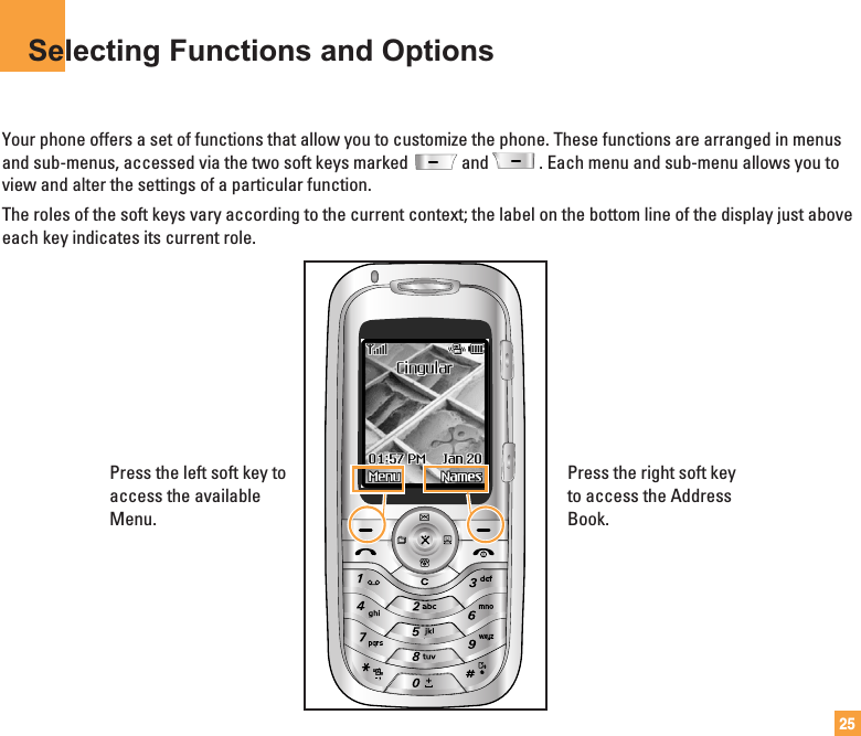 25Selecting Functions and OptionsYour phone offers a set of functions that allow you to customize the phone. These functions are arranged in menusand sub-menus, accessed via the two soft keys marked and . Each menu and sub-menu allows you toview and alter the settings of a particular function.The roles of the soft keys vary according to the current context; the label on the bottom line of the display just aboveeach key indicates its current role.Press the left soft key toaccess the availableMenu.Press the right soft keyto access the AddressBook.