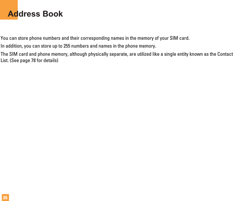26Address BookYou can store phone numbers and their corresponding names in the memory of your SIM card.In addition, you can store up to 255 numbers and names in the phone memory.The SIM card and phone memory, although physically separate, are utilized like a single entity known as the ContactList. (See page 78 for details)