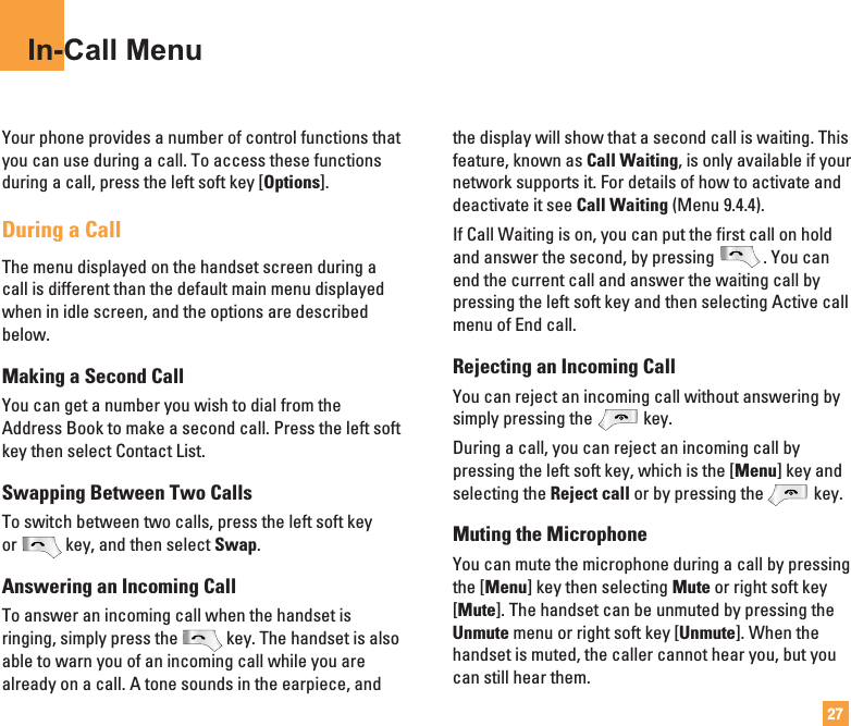 27In-Call MenuYour phone provides a number of control functions thatyou can use during a call. To access these functionsduring a call, press the left soft key [Options].During a CallThe menu displayed on the handset screen during acall is different than the default main menu displayedwhen in idle screen, and the options are describedbelow.Making a Second CallYou can get a number you wish to dial from theAddress Book to make a second call. Press the left softkey then select Contact List.Swapping Between Two CallsTo switch between two calls, press the left soft keyor key, and then select Swap. Answering an Incoming CallTo answer an incoming call when the handset isringing, simply press the key. The handset is alsoable to warn you of an incoming call while you arealready on a call. A tone sounds in the earpiece, andthe display will show that a second call is waiting. Thisfeature, known as Call Waiting, is only available if yournetwork supports it. For details of how to activate anddeactivate it see Call Waiting (Menu 9.4.4).If Call Waiting is on, you can put the first call on holdand answer the second, by pressing . You canend the current call and answer the waiting call bypressing the left soft key and then selecting Active callmenu of End call.Rejecting an Incoming CallYou can reject an incoming call without answering bysimply pressing the key.During a call, you can reject an incoming call bypressing the left soft key, which is the [Menu] key andselecting the Reject call or by pressing the key.Muting the MicrophoneYou can mute the microphone during a call by pressingthe [Menu] key then selecting Mute or right soft key[Mute]. The handset can be unmuted by pressing theUnmute menu or right soft key [Unmute]. When thehandset is muted, the caller cannot hear you, but youcan still hear them.