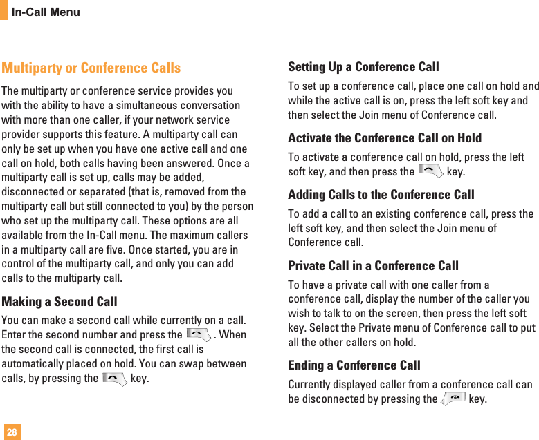 28In-Call MenuMultiparty or Conference CallsThe multiparty or conference service provides youwith the ability to have a simultaneous conversationwith more than one caller, if your network serviceprovider supports this feature. A multiparty call canonly be set up when you have one active call and onecall on hold, both calls having been answered. Once amultiparty call is set up, calls may be added,disconnected or separated (that is, removed from themultiparty call but still connected to you) by the personwho set up the multiparty call. These options are allavailable from the In-Call menu. The maximum callersin a multiparty call are five. Once started, you are incontrol of the multiparty call, and only you can addcalls to the multiparty call.Making a Second CallYou can make a second call while currently on a call.Enter the second number and press the . Whenthe second call is connected, the first call isautomatically placed on hold. You can swap betweencalls, by pressing the key.Setting Up a Conference CallTo set up a conference call, place one call on hold andwhile the active call is on, press the left soft key andthen select the Join menu of Conference call.Activate the Conference Call on HoldTo activate a conference call on hold, press the leftsoft key, and then press the key.Adding Calls to the Conference CallTo add a call to an existing conference call, press theleft soft key, and then select the Join menu ofConference call.Private Call in a Conference CallTo have a private call with one caller from aconference call, display the number of the caller youwish to talk to on the screen, then press the left softkey. Select the Private menu of Conference call to putall the other callers on hold.Ending a Conference CallCurrently displayed caller from a conference call canbe disconnected by pressing the key.