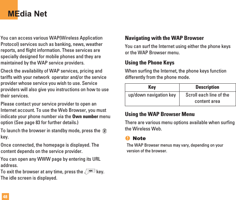 48MEdia NetYou can access various WAP(Wireless ApplicationProtocol) services such as banking, news, weatherreports, and flight information. These services arespecially designed for mobile phones and they aremaintained by the WAP service providers.Check the availability of WAP services, pricing andtariffs with your network  operator and/or the serviceprovider whose service you wish to use. Serviceproviders will also give you instructions on how to usetheir services.Please contact your service provider to open anInternet account. To use the Web Browser, you mustindicate your phone number via the Own number menuoption (See page 83 for further details.)To launch the browser in standby mode, press thekey.Once connected, the homepage is displayed. Thecontent depends on the service provider.You can open any WWW page by entering its URLaddress.To exit the browser at any time, press the key.The idle screen is displayed.Navigating with the WAP BrowserYou can surf the Internet using either the phone keysor the WAP Browser menu.Using the Phone KeysWhen surfing the Internet, the phone keys functiondifferently from the phone mode.Using the WAP Browser MenuThere are various menu options available when surfingthe Wireless Web.nNoteThe WAP Browser menus may vary, depending on yourversion of the browser.Key Descriptionup/down navigation key Scroll each line of the content area