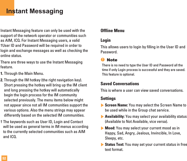 52Instant MessagingInstant Messaging feature can only be used with thesupport of the network operator or communities suchas AIM, ICQ. For Instant Messaging users, a valid†User ID and Password will be required in order tologin and exchange messages as well as checking theonline status.There are three ways to use the Instant Messagingfeature.1. Through the Main Menu.2. Through the IM hotkey (the right navigation key).Short pressing the hotkey will bring up the IM clientand long pressing the hotkey will automaticallybegin the login process for the IM communityselected previously. The menu items below mightnot appear since not all IM communities support thevarious options. Also the menu strings may appeardifferently based on the selected IM communities.† The keywords such as User ID, Login and Contactwill be used as general terms in IM menus accordingto the currently selected communities such as AIMand ICQ.Offline MenuLoginThis allows users to login by filling in the User ID andPassword.nNoteThere is no need to type the User ID and Password all thetime if only Login process is successful and they are saved.This feature is optional. Saved Conversations This is where a user can view saved conversations.Settings]Screen Name: You may select the Screen Name tobe used while in the Group chat service.]Availability: You may select your availability status(Available to Not Available, vice versa).]Mood: You may select your current mood as inHappy, Sad, Angry, Jealous, Invincible, In Love,Sleepy, etc.]Status Text: You may set your current status in freetext format.