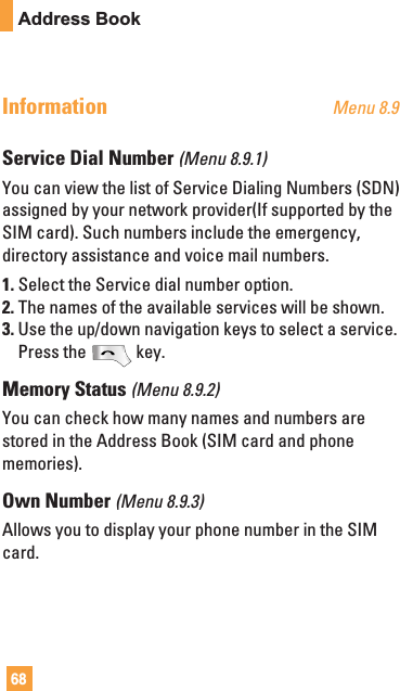 68Address BookInformation Menu 8.9Service Dial Number (Menu 8.9.1)You can view the list of Service Dialing Numbers (SDN)assigned by your network provider(If supported by theSIM card). Such numbers include the emergency,directory assistance and voice mail numbers.1. Select the Service dial number option.2. The names of the available services will be shown.3. Use the up/down navigation keys to select a service.Press the key.Memory Status (Menu 8.9.2)You can check how many names and numbers arestored in the Address Book (SIM card and phonememories).Own Number (Menu 8.9.3)Allows you to display your phone number in the SIMcard.