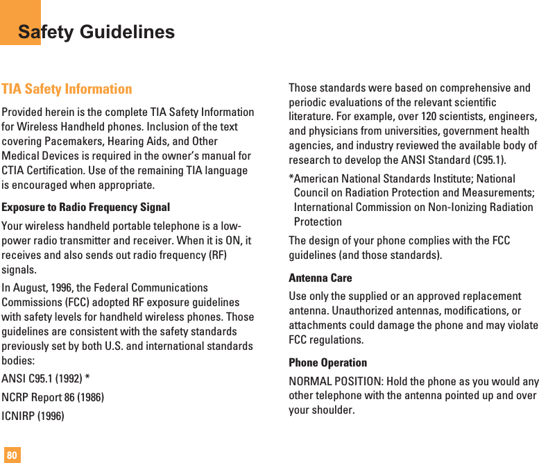 80Safety GuidelinesTIA Safety InformationProvided herein is the complete TIA Safety Informationfor Wireless Handheld phones. Inclusion of the textcovering Pacemakers, Hearing Aids, and OtherMedical Devices is required in the owner’s manual forCTIA Certification. Use of the remaining TIA languageis encouraged when appropriate.Exposure to Radio Frequency SignalYour wireless handheld portable telephone is a low-power radio transmitter and receiver. When it is ON, itreceives and also sends out radio frequency (RF)signals.In August, 1996, the Federal CommunicationsCommissions (FCC) adopted RF exposure guidelineswith safety levels for handheld wireless phones. Thoseguidelines are consistent with the safety standardspreviously set by both U.S. and international standardsbodies:ANSI C95.1 (1992) *NCRP Report 86 (1986)ICNIRP (1996)Those standards were based on comprehensive andperiodic evaluations of the relevant scientificliterature. For example, over 120 scientists, engineers,and physicians from universities, government healthagencies, and industry reviewed the available body ofresearch to develop the ANSI Standard (C95.1).*American National Standards Institute; NationalCouncil on Radiation Protection and Measurements;International Commission on Non-Ionizing RadiationProtectionThe design of your phone complies with the FCCguidelines (and those standards).Antenna CareUse only the supplied or an approved replacementantenna. Unauthorized antennas, modifications, orattachments could damage the phone and may violateFCC regulations.Phone OperationNORMAL POSITION: Hold the phone as you would anyother telephone with the antenna pointed up and overyour shoulder.