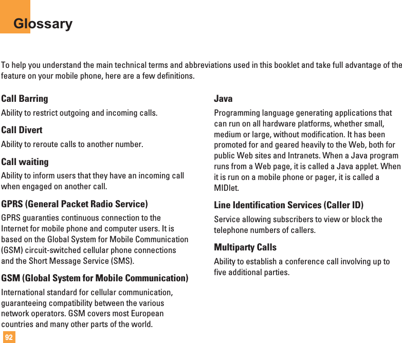92GlossaryTo help you understand the main technical terms and abbreviations used in this booklet and take full advantage of thefeature on your mobile phone, here are a few definitions.Call BarringAbility to restrict outgoing and incoming calls.Call DivertAbility to reroute calls to another number.Call waitingAbility to inform users that they have an incoming callwhen engaged on another call.GPRS (General Packet Radio Service)GPRS guaranties continuous connection to theInternet for mobile phone and computer users. It isbased on the Global System for Mobile Communication(GSM) circuit-switched cellular phone connectionsand the Short Message Service (SMS).GSM (Global System for Mobile Communication)International standard for cellular communication,guaranteeing compatibility between the variousnetwork operators. GSM covers most Europeancountries and many other parts of the world.JavaProgramming language generating applications thatcan run on all hardware platforms, whether small,medium or large, without modification. It has beenpromoted for and geared heavily to the Web, both forpublic Web sites and Intranets. When a Java programruns from a Web page, it is called a Java applet. Whenit is run on a mobile phone or pager, it is called aMIDlet.Line Identification Services (Caller ID)Service allowing subscribers to view or block thetelephone numbers of callers.Multiparty CallsAbility to establish a conference call involving up tofive additional parties.