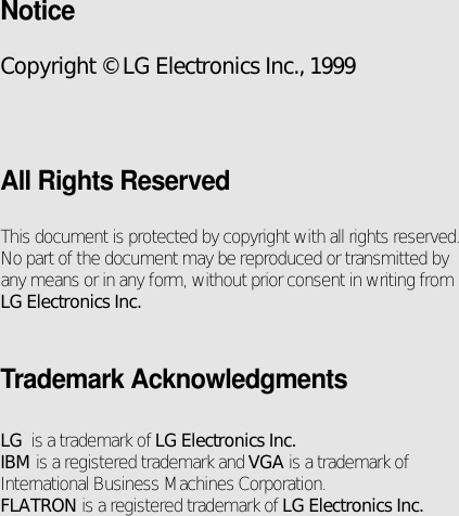 NoticeCopyright © LG Electronics Inc., 1999All Rights ReservedThis document is protected by copyright with all rights reserved.No part of the document may be reproduced or transmitted byany means or in any form, without prior consent in writing fromLG Electronics Inc.Trademark AcknowledgmentsLG  is a trademark of LG Electronics Inc.IBM is a registered trademark and VGA is a trademark ofInternational Business Machines Corporation.FLATRON is a registered trademark of LG Electronics Inc.