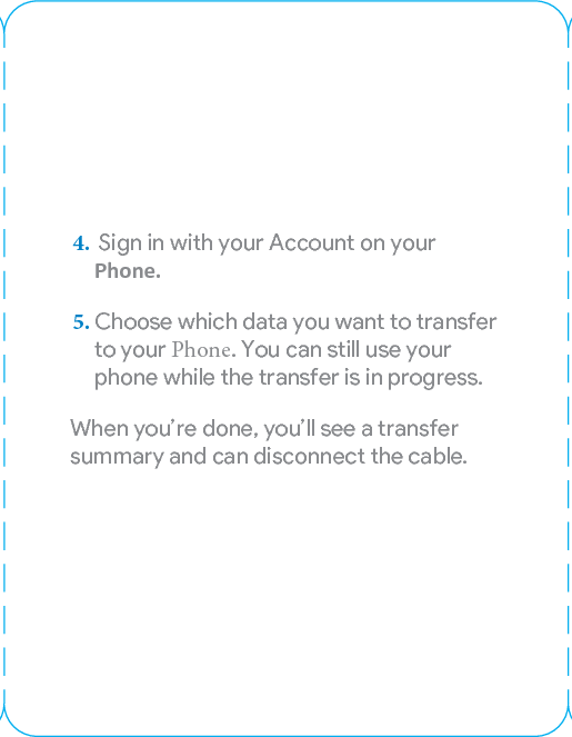 Transfer your contacts, photos, messages,and more1. Turn on your Pixel and go through theon-screen steps.2. Once you get to the copying datascreen, nd the adapter in your boxand plug it into your Pixel.3. Connect the phones using yourold phone’s cable, then unlock yourold phone.4.  Sign in with your Account on yourPhone.5. Choose which data you want to transferto your Phone. You can still use yourphone while the transfer is in progress.When you’re done, you’ll see a transfer summary and can disconnect the cable.Adjusting your earbudsTo adjust the t, pull the cord to change the size of the loop. It should t comfoably in your ear.Let’sgetstaed.PixelQuick SwitchAdapterOld phone’s cableOld phoneTo learn more about your new Pixel go to g.co/pixelcare953-00339-01_revA