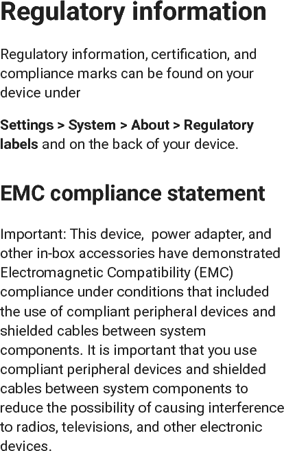 Regulatory informationRegulatory information, certiﬁcation, andcompliance marks can be found on yourdevice underSettings &gt; System &gt; About &gt; Regulatorylabels  and on the back of your device.EMC compliance statementImportant: This device,  power adapter, andother in-box accessories have demonstratedElectromagnetic Compatibility (EMC)compliance under conditions that includedthe use of compliant peripheral devices andshielded cables between systemcomponents. It is important that you usecompliant peripheral devices and shieldedcables between system components toreduce the possibility of causing interferenceto radios, televisions, and other electronicdevices.
