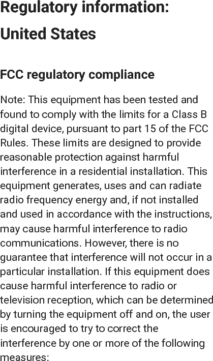 Regulatory information:United StatesFCC regulatory complianceNote: This equipment has been tested andfound to comply with the limits for a Class Bdigital device, pursuant to part 15 of the FCCRules. These limits are designed to providereasonable protection against harmfulinterference in a residential installation. Thisequipment generates, uses and can radiateradio frequency energy and, if not installedand used in accordance with the instructions,may cause harmful interference to radiocommunications. However, there is noguarantee that interference will not occur in aparticular installation. If this equipment doescause harmful interference to radio ortelevision reception, which can be determinedby turning the equipment off and on, the useris encouraged to try to correct theinterference by one or more of the followingmeasures: