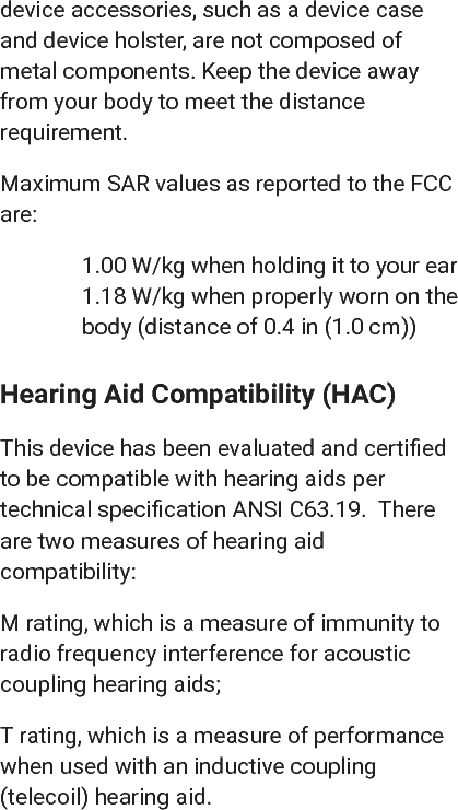 device accessories, such as a device caseand device holster, are not composed ofmetal components. Keep the device awayfrom your body to meet the distancerequirement.Maximum SAR values as reported to the FCCare:1.00 W/kg when holding it to your ear1.18 W/kg when properly worn on thebody (distance of 0.4 in (1.0 cm))Hearing Aid Compatibility (HAC)This device has been evaluated and certiﬁedto be compatible with hearing aids pertechnical speciﬁcation ANSI C63.19.  Thereare two measures of hearing aidcompatibility:M rating, which is a measure of immunity toradio frequency interference for acousticcoupling hearing aids;T rating, which is a measure of performancewhen used with an inductive coupling(telecoil) hearing aid.