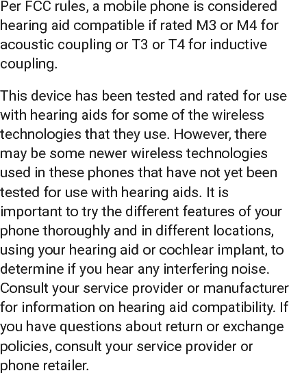 Per FCC rules, a mobile phone is consideredhearing aid compatible if rated M3 or M4 foracoustic coupling or T3 or T4 for inductivecoupling.This device has been tested and rated for usewith hearing aids for some of the wirelesstechnologies that they use. However, theremay be some newer wireless technologiesused in these phones that have not yet beentested for use with hearing aids. It isimportant to try the different features of yourphone thoroughly and in different locations,using your hearing aid or cochlear implant, todetermine if you hear any interfering noise.Consult your service provider or manufacturerfor information on hearing aid compatibility. Ifyou have questions about return or exchangepolicies, consult your service provider orphone retailer.